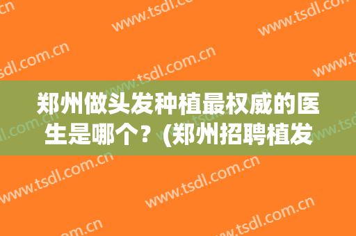 郑州做头发种植最权威的医生是哪个？(郑州招聘植发医生)