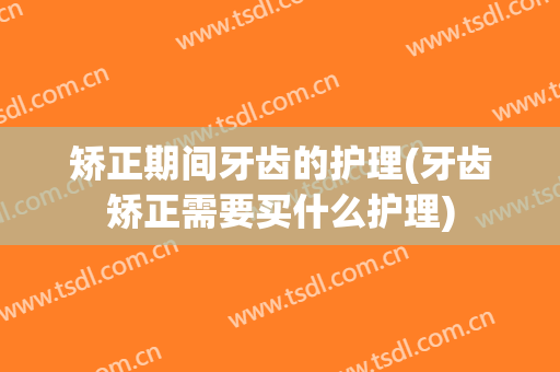 矫正期间牙齿的护理(牙齿矫正需要买什么护理)