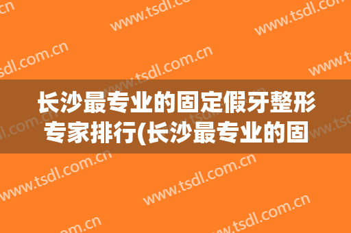 长沙最专业的固定假牙整形专家排行(长沙最专业的固定假牙整形专家排行榜)