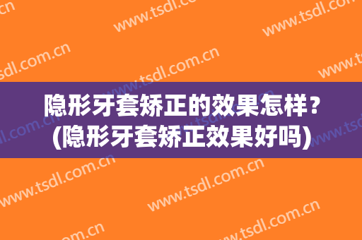 隐形牙套矫正的效果怎样？(隐形牙套矫正效果好吗)