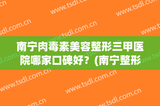 南宁肉毒素美容整形三甲医院哪家口碑好?(南宁整形美容医院哪家好) 南宁肉毒素美容整形三甲医院哪家口碑好?(南宁整形美容医院哪家好)