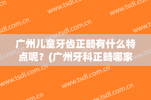 广州儿童牙齿正畸有什么特点呢？(广州牙科正畸哪家好)