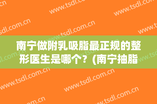 南宁做附乳吸脂最正规的整形医生是哪个？(南宁抽脂怎么样)