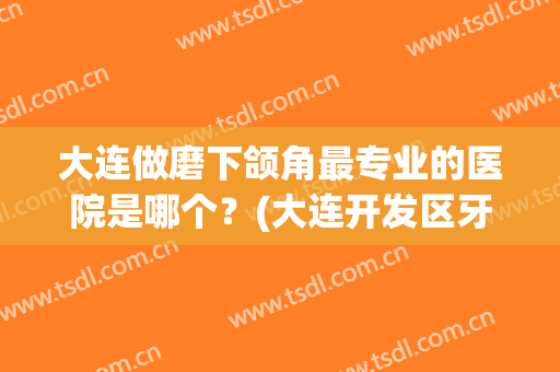 大连做磨下颌角最专业的医院是哪个？(大连开发区牙齿矫正哪家好)