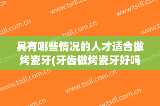 具有哪些情况的人才适合做烤瓷牙(牙齿做烤瓷牙好吗)
