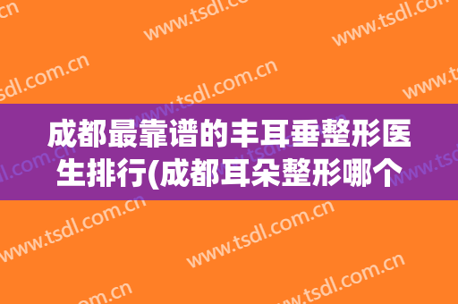 成都最靠谱的丰耳垂整形医生排行(成都耳朵整形哪个医院最好的医院)