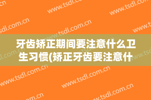 牙齿矫正期间要注意什么卫生习惯(矫正牙齿要注意什么事项)