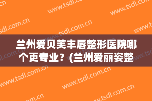 兰州爱贝芙丰唇整形医院哪个更专业?(兰州爱丽姿整形医院) 兰州爱贝芙丰唇整形医院哪个更专业?(兰州爱丽姿整形医院)