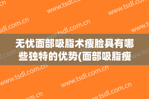 无忧面部吸脂术瘦脸具有哪些独特的优势(面部吸脂瘦脸好吗)