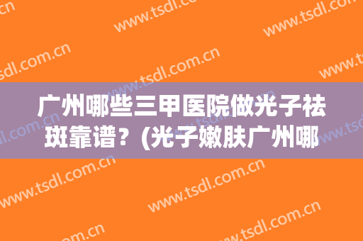 广州哪些三甲医院做光子祛斑靠谱？(光子嫩肤广州哪个三甲医院做的最好)