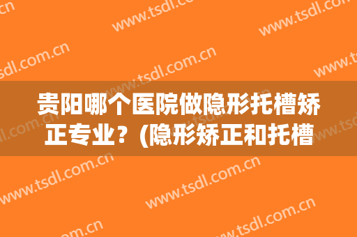 贵阳哪个医院做隐形托槽矫正专业？(隐形矫正和托槽矫正效果哪个好)