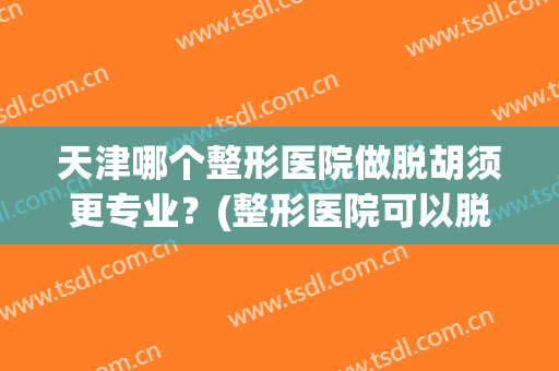 天津哪个整形医院做脱胡须更专业？(整形医院可以脱胡子吗)