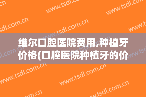 维尔口腔医院费用,种植牙价格(口腔医院种植牙的价格)