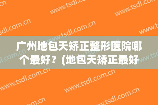 广州地包天矫正整形医院哪个最好？(地包天矫正最好的医院)