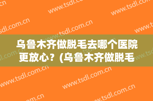 乌鲁木齐做脱毛去哪个医院更放心？(乌鲁木齐做脱毛去哪个医院更放心呢)