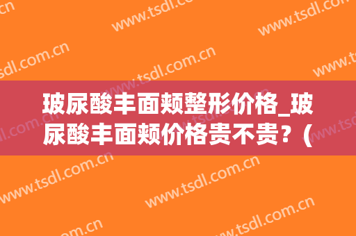 玻尿酸丰面颊整形价格_玻尿酸丰面颊价格贵不贵？(玻尿酸丰面颊好吗)