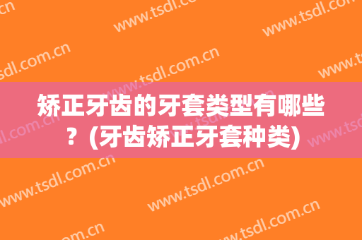 矫正牙齿的牙套类型有哪些？(牙齿矫正牙套种类)