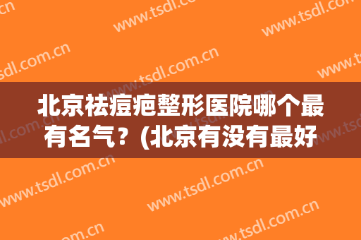 北京祛痘疤整形医院哪个最有名气？(北京有没有最好的疤痕整形医院)