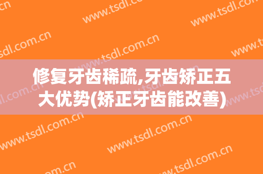 修复牙齿稀疏,牙齿矫正五大优势(矫正牙齿能改善)
