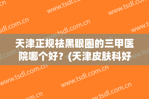 天津正规祛黑眼圈的三甲医院哪个好？(天津皮肤科好的三甲医院)