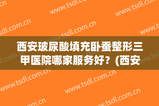 西安玻尿酸填充卧蚕整形三甲医院哪家服务好？(西安最权威整容医院)