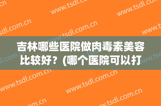 吉林哪些医院做肉毒素美容比较好?(哪个医院可以打肉毒素) 吉林哪些医院做肉毒素美容比较好?(哪个医院可以打肉毒素)