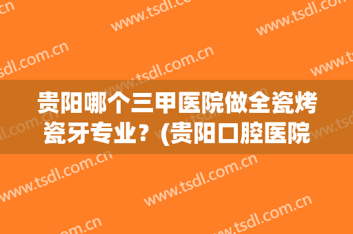 贵阳哪个三甲医院做全瓷烤瓷牙专业？(贵阳口腔医院烤瓷牙多少钱一颗)
