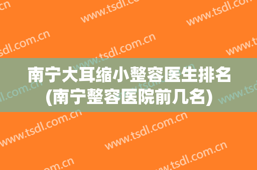 南宁大耳缩小整容医生排名(南宁整容医院前几名)