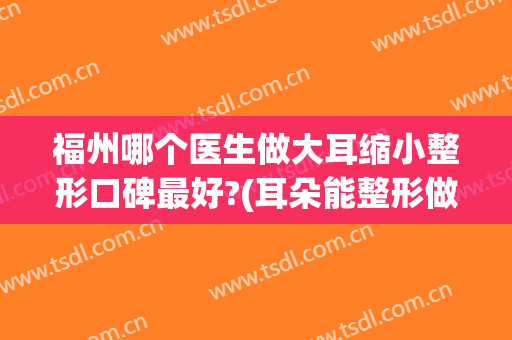 福州哪个医生做大耳缩小整形口碑最好?(耳朵能整形做小吗)