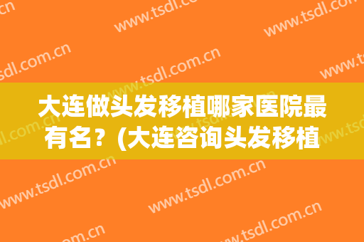大连做头发移植哪家医院最有名？(大连咨询头发移植)