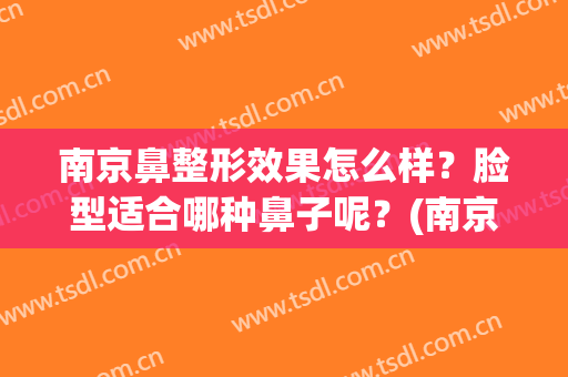 南京鼻整形效果怎么样？脸型适合哪种鼻子呢？(南京哪里做鼻子最好)