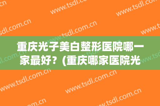 重庆光子美白整形医院哪一家最好?(重庆哪家医院光子嫩肤好) 重庆光子美白整形医院哪一家最好?(重庆哪家医院光子嫩肤好)