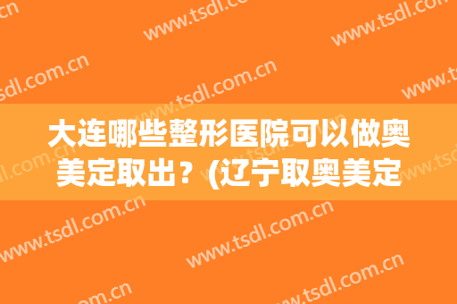 大连哪些整形医院可以做奥美定取出?(辽宁取奥美定哪家医院最好) 大连哪些整形医院可以做奥美定取出?(辽宁取奥美定哪家医院最好)