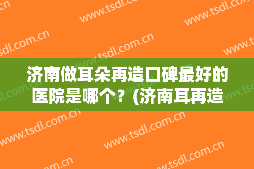 济南做耳朵再造口碑最好的医院是哪个？(济南耳再造哪里做得好)