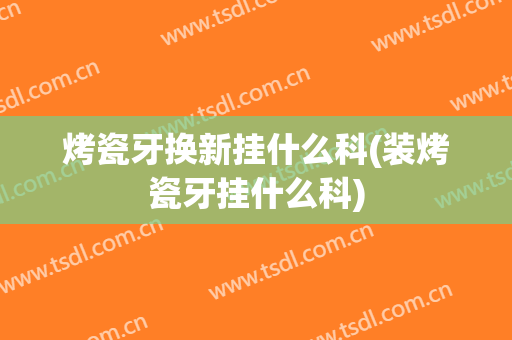 烤瓷牙换新挂什么科(装烤瓷牙挂什么科)