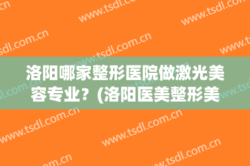 洛阳哪家整形医院做激光美容专业？(洛阳医美整形美容医院好不好)