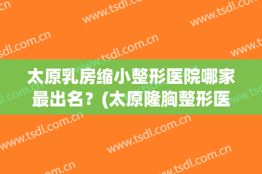 太原乳房缩小整形医院哪家最出名？(太原隆胸整形医院哪里好)