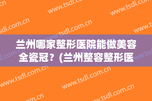 兰州哪家整形医院能做美容全瓷冠？(兰州整容整形医院)