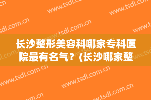 长沙整形美容科哪家专科医院最有名气？(长沙哪家整形医院技术最好)
