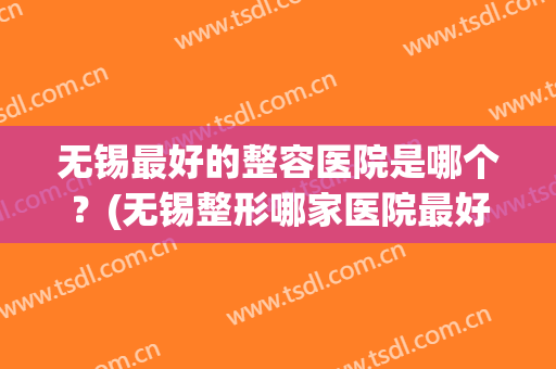 无锡最好的整容医院是哪个？(无锡整形哪家医院最好)