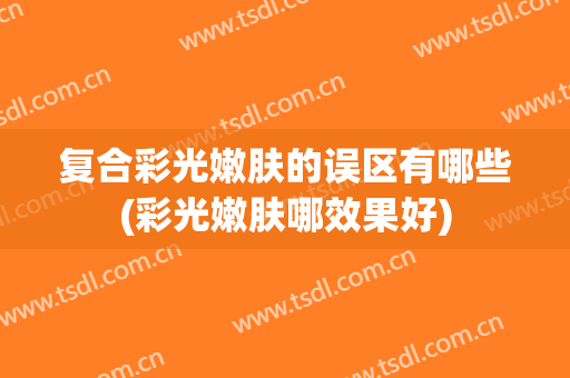 复合彩光嫩肤的误区有哪些(彩光嫩肤哪效果好)