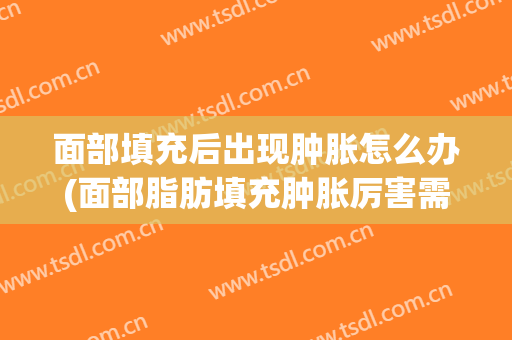 面部填充后出现肿胀怎么办(面部脂肪填充肿胀厉害需要怎么处理)