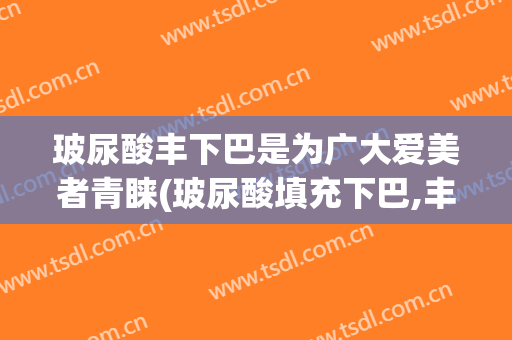 玻尿酸丰下巴是为广大爱美者青睐(玻尿酸填充下巴,丰唇)