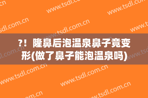 ?！隆鼻后泡温泉鼻子竟变形(做了鼻子能泡温泉吗)