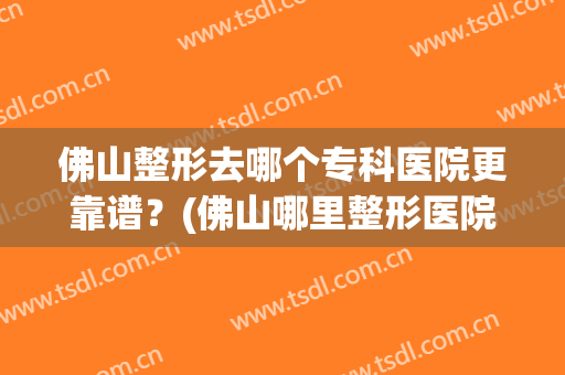 佛山整形去哪个专科医院更靠谱？(佛山哪里整形医院便宜)