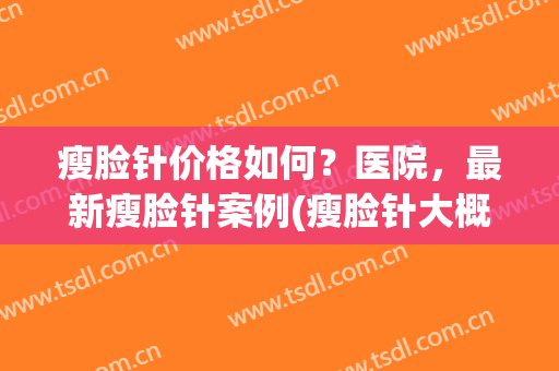 瘦脸针价格如何？医院，最新瘦脸针案例(瘦脸针大概价格)