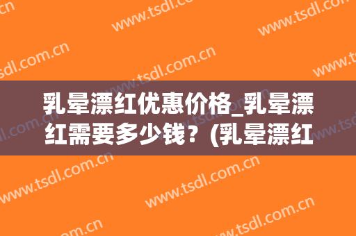 乳晕漂红优惠价格_乳晕漂红需要多少钱？(乳晕漂红需要多久)