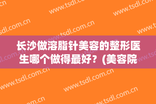 长沙做溶脂针美容的整形医生哪个做得最好？(美容院的溶脂针有效果吗)