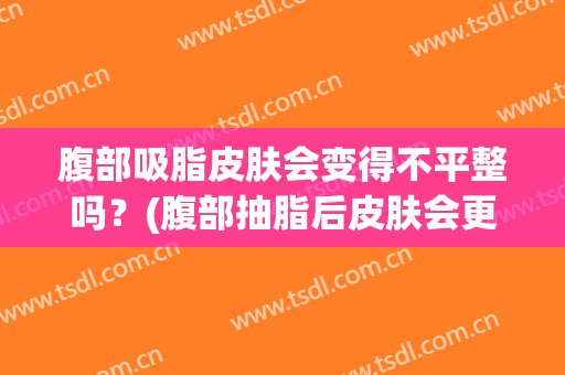 腹部吸脂皮肤会变得不平整吗？(腹部抽脂后皮肤会更紧致嘛)
