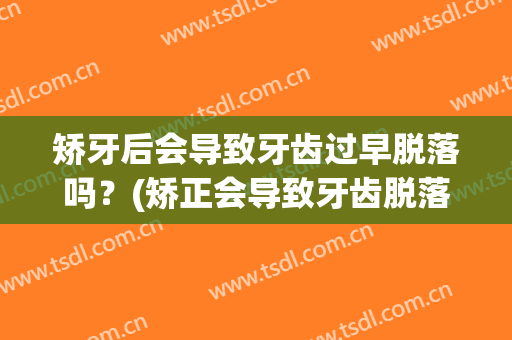 矫牙后会导致牙齿过早脱落吗？(矫正会导致牙齿脱落吗)
